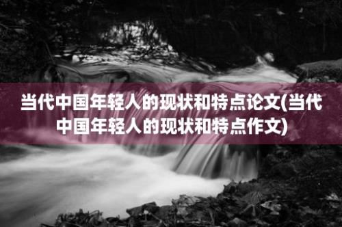 当代中国年轻人的现状和特点论文(当代中国年轻人的现状和特点作文)