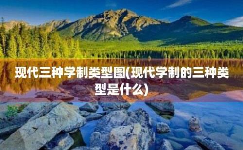 现代三种学制类型图(现代学制的三种类型是什么)