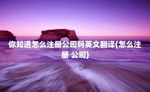 你知道怎么注册公司吗翻译(怎么注册 公司)