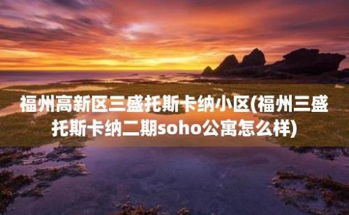 福州高新区三盛托斯卡纳小区(福州三盛托斯卡纳二期soho公寓怎么样)