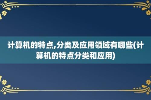 计算机的特点,分类及应用领域有哪些(计算机的特点分类和应用)