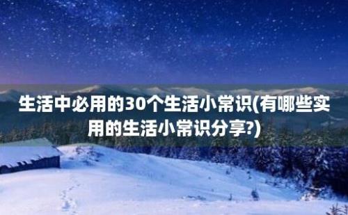 生活中必用的30个生活小常识(有哪些实用的生活小常识分享?)