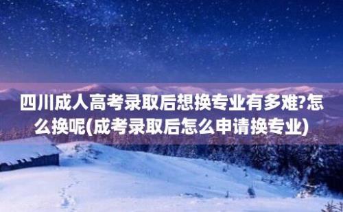 四川成人高考录取后想换专业有多难?怎么换呢(成考录取后怎么申请换专业)