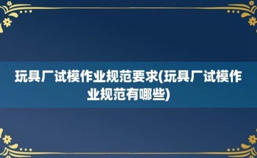 玩具厂试模作业规范要求(玩具厂试模作业规范有哪些)