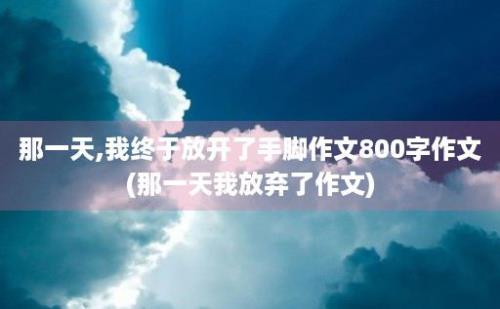 那一天,我终于放开了手脚作文800字作文(那一天我放弃了作文)