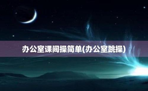 办公室课间操简单(办公室跳操)