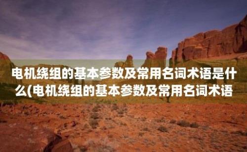 电机绕组的基本参数及常用名词术语是什么(电机绕组的基本参数及常用名词术语解释)