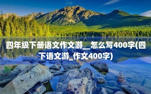 四年级下册语文作文游__怎么写400字(四下语文游_作文400字)
