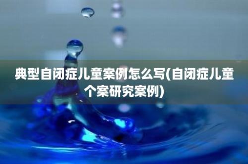 典型自闭症儿童案例怎么写(自闭症儿童个案研究案例)