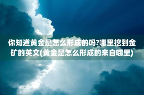 你知道黄金是怎么形成的吗?哪里挖到金矿的英文(黄金是怎么形成的来自哪里)