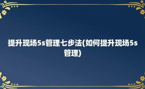 提升现场5s管理七步法(如何提升现场5s管理)