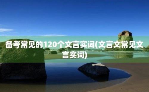 备考常见的120个文言实词(文言文常见文言实词)