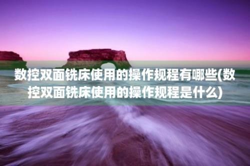 数控双面铣床使用的操作规程有哪些(数控双面铣床使用的操作规程是什么)