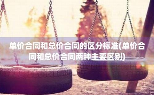 单价合同和总价合同的区分标准(单价合同和总价合同两种主要区别)