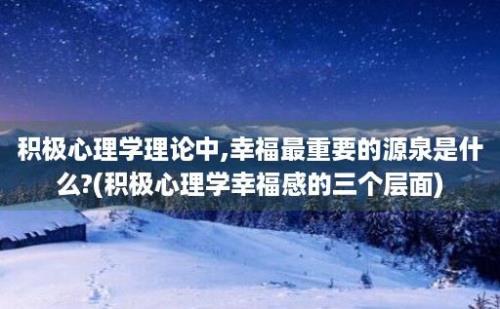 积极心理学理论中,幸福最重要的源泉是什么?(积极心理学幸福感的三个层面)