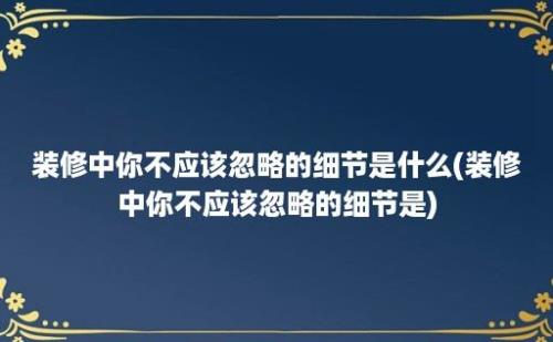 装修中你不应该忽略的细节是什么(装修中你不应该忽略的细节是)