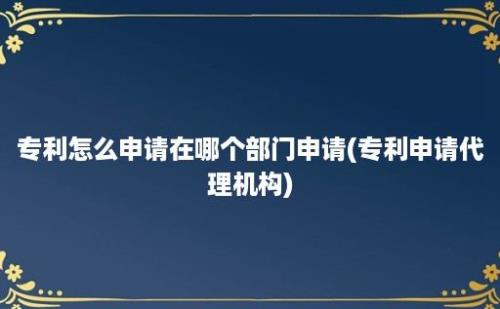 专利怎么申请在哪个部门申请(专利申请代理机构)