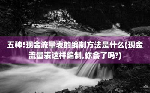 五种!现金流量表的编制方法是什么(现金流量表这样编制,你会了吗?)