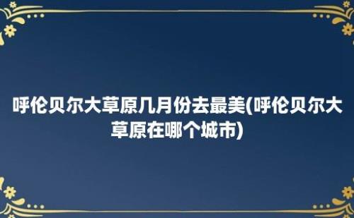 呼伦贝尔大草原几月份去最美(呼伦贝尔大草原在哪个城市)