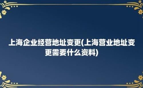 上海企业经营地址变更(上海营业地址变更需要什么资料)