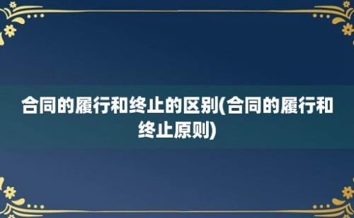 合同的履行和终止的区别(合同的履行和终止原则)