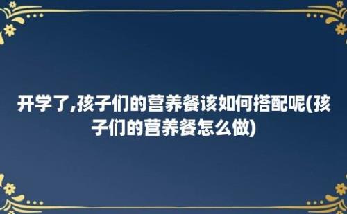 开学了,孩子们的营养餐该如何搭配呢(孩子们的营养餐怎么做)