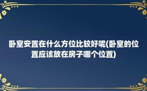 卧室安置在什么方位比较好呢(卧室的位置应该放在房子哪个位置)