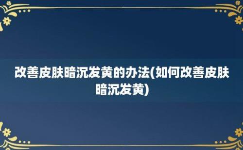 改善皮肤暗沉发黄的办法(如何改善皮肤暗沉发黄)