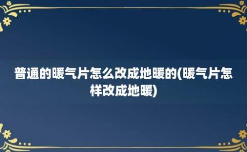 普通的暖气片怎么改成地暖的(暖气片怎样改成地暖)