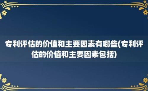 专利评估的价值和主要因素有哪些(专利评估的价值和主要因素包括)