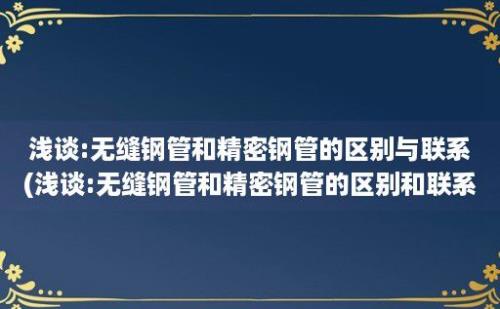 浅谈:无缝钢管和精密钢管的区别与联系(浅谈:无缝钢管和精密钢管的区别和联系)