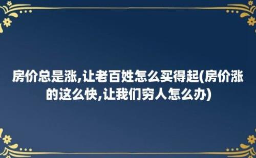 房价总是涨,让老百姓怎么买得起(房价涨的这么快,让我们穷人怎么办)