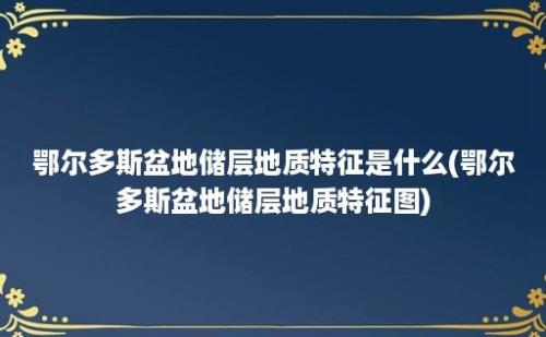 鄂尔多斯盆地储层地质特征是什么(鄂尔多斯盆地储层地质特征图)