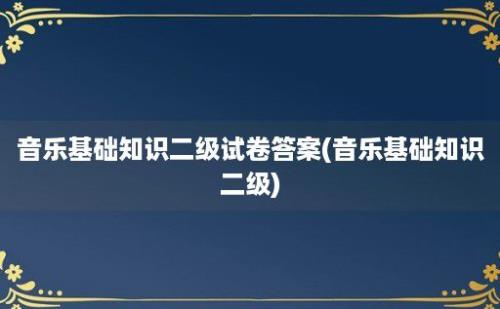 音乐基础知识二级试卷答案(音乐基础知识二级)