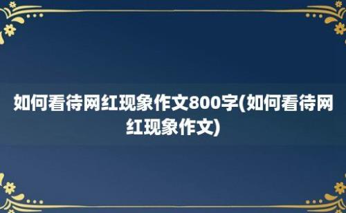 如何看待网红现象作文800字(如何看待网红现象作文)