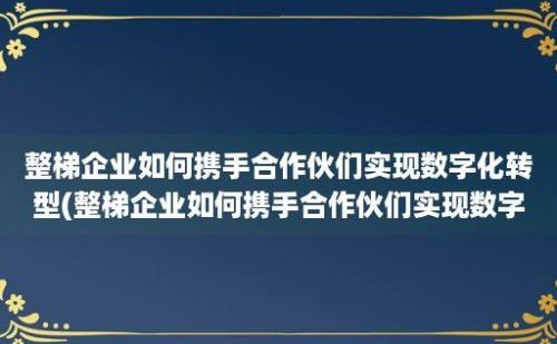 整梯企业如何携手合作伙们实现数字化转型(整梯企业如何携手合作伙们实现数字化建设)