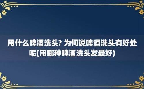 用什么啤酒洗头? 为何说啤酒洗头有好处呢(用哪种啤酒洗头发最好)