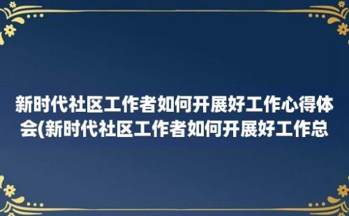 新时代社区工作者如何开展好工作心得体会(新时代社区工作者如何开展好工作总结)