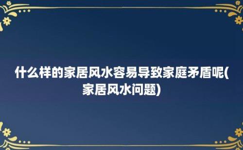 什么样的家居风水容易导致家庭矛盾呢(家居风水问题)