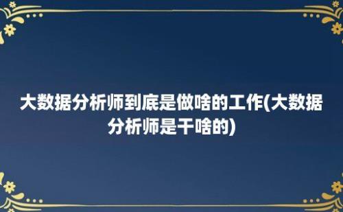 大数据分析师到底是做啥的工作(大数据分析师是干啥的)