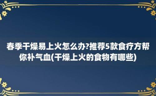 春季干燥易上火怎么办?推荐5款食疗方帮你补气血(干燥上火的食物有哪些)