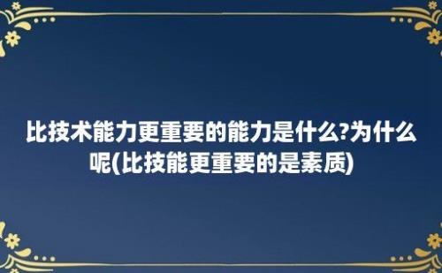 比技术能力更重要的能力是什么?为什么呢(比技能更重要的是素质)