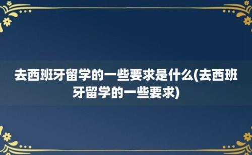 去西班牙留学的一些要求是什么(去西班牙留学的一些要求)