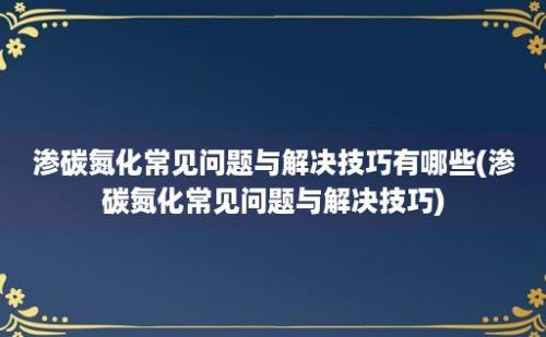 渗碳氮化常见问题与解决技巧有哪些(渗碳氮化常见问题与解决技巧)