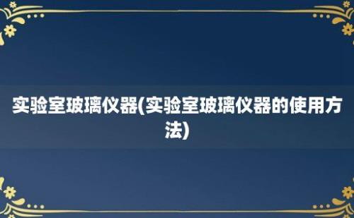 实验室玻璃仪器(实验室玻璃仪器的使用方法)