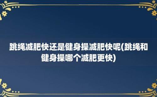 跳绳减肥快还是健身操减肥快呢(跳绳和健身操哪个减肥更快)