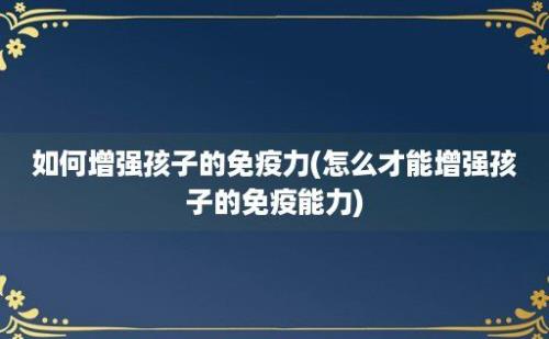 如何增强孩子的免疫力(怎么才能增强孩子的免疫能力)