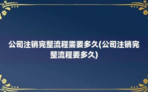 公司注销完整流程需要多久(公司注销完整流程要多久)