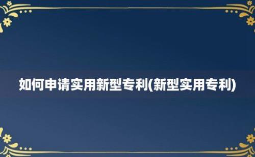 如何申请实用新型专利(新型实用专利)