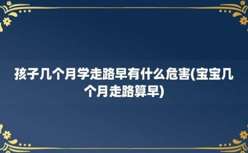 孩子几个月学走路早有什么危害(宝宝几个月走路算早)